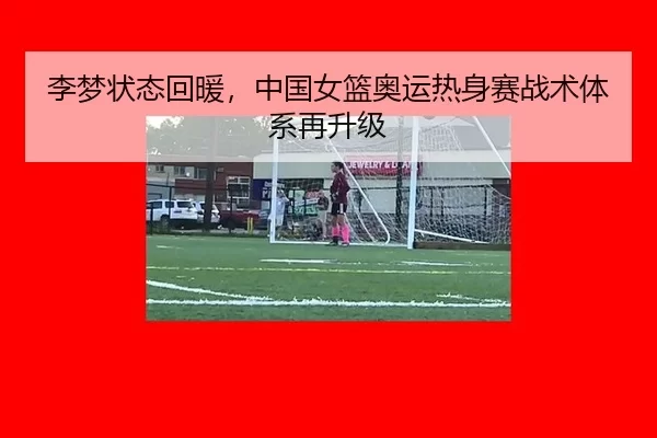 李梦状态回暖，中国女篮奥运热身赛战术体系再升级