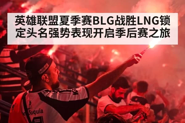 英雄联盟夏季赛BLG战胜LNG锁定头名强势表现开启季后赛之旅