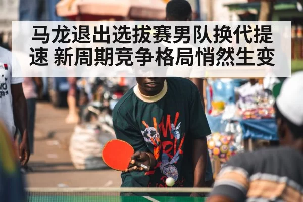 马龙退出选拔赛男队换代提速 新周期竞争格局悄然生变